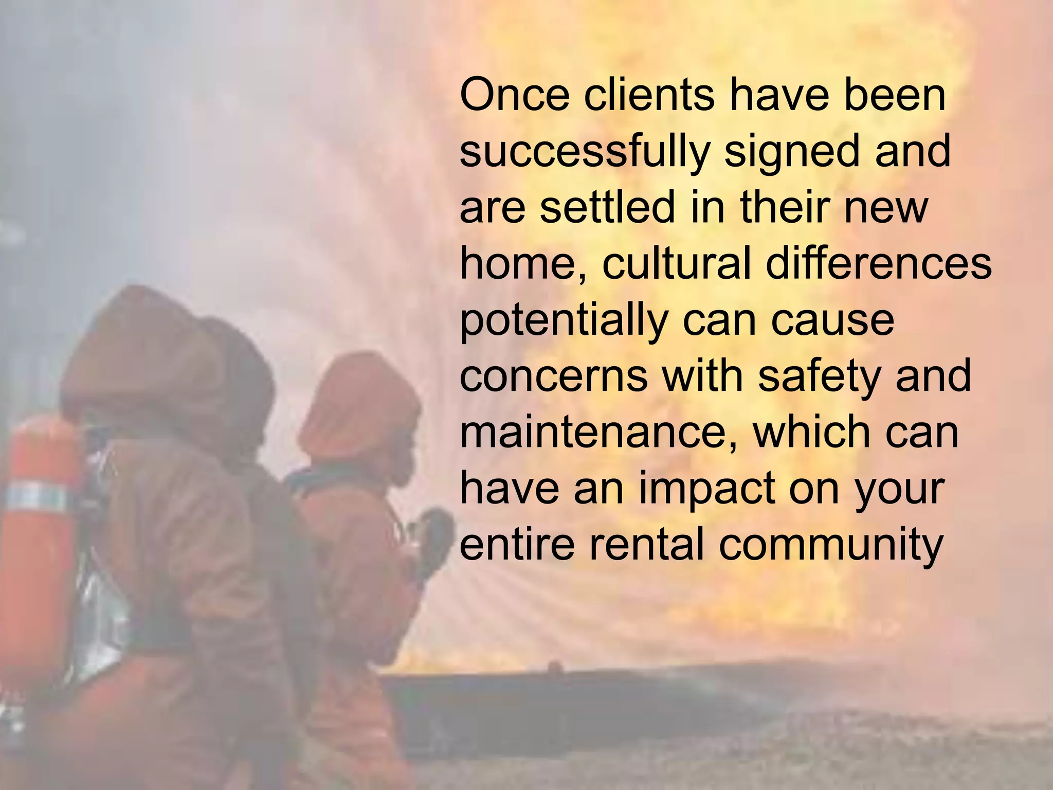 Once clients have been
successfully signed and
are settled in their new
home, cultural differences
potentially can cause
concerns with safety and
maintenance, which can
have an impact on your
entire rental community
 