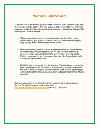 Maintain Customer Care
Customer care is what drives your business. You want client retention to be high,
client feedback to be positive and new business to be referred to you. There are
numerous productivity tools, including advancements in technology that can help
you improve customer service.
 When answering the phone, engage in active listening. When you’re
active listening, you’re less concerned about your own agenda and you
may actually learn something about your clients.
 Use an answering service. With an answering service you don’t need to
appoint trained, dedicated staff to care for calls. With an answering
service, you open up your schedule to care for other pressing issues.
Further, an answering service ensures that your client’s needs are met in
a timely and personal manner.
 Highlight your understanding of the situation. Through listening, repeating
your comprehension of the situation and displaying that you understand
the client’s needs, you build rapport and even trust. Make it clear that you
want to help resolve the situation in a calm and pragmatic manner. Make it
personal.
See how an answering service will maintain customer care with Answering
Service Care and change your business. Visit
http://www.answeringservicecare.net or call 800.430.6511.
 