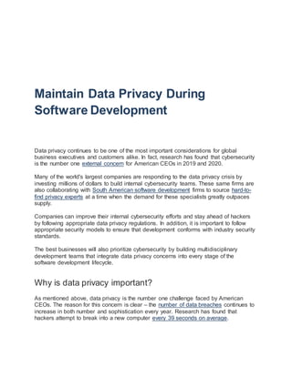 Maintain Data Privacy During
Software Development
Data privacy continues to be one of the most important considerations for global
business executives and customers alike. In fact, research has found that cybersecurity
is the number one external concern for American CEOs in 2019 and 2020.
Many of the world's largest companies are responding to the data privacy crisis by
investing millions of dollars to build internal cybersecurity teams. These same firms are
also collaborating with South American software development firms to source hard-to-
find privacy experts at a time when the demand for these specialists greatly outpaces
supply.
Companies can improve their internal cybersecurity efforts and stay ahead of hackers
by following appropriate data privacy regulations. In addition, it is important to follow
appropriate security models to ensure that development conforms with industry security
standards.
The best businesses will also prioritize cybersecurity by building multidisciplinary
development teams that integrate data privacy concerns into every stage of the
software development lifecycle.
Why is data privacy important?
As mentioned above, data privacy is the number one challenge faced by American
CEOs. The reason for this concern is clear – the number of data breaches continues to
increase in both number and sophistication every year. Research has found that
hackers attempt to break into a new computer every 39 seconds on average.
 