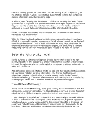 California recently passed the California Consumer Privacy Act (CCPA), which goes
into effect on January 1, 2020. The bill allows customers to demand that companies
disclose information about their personal data.
In addition, the CCPA requires businesses to provide the following data when queried
by a customer. Companies must tell their customers which types of personal information
they possess, the specific data collected within the past twelve months, and allow
customers to request that personal information not be shared with third parties.
Finally, consumers may request that all personal data be deleted – a directive the
businesses must legally follow.
While the different national and local legislations can make data privacy compliance
difficult, it is extremely important to make sure that all relevant regulations are followed
when designing software. That's a major reason why so many large companies are
scrambling to source experienced cybersecurity experts, and are turning to software
outsourcing services in South America and other regions of the world for support.
Select the right security model
Before launching a software development project, it's important to select the right
security model for it. This data privacy strategy will determine whether software meets
industry information security standards and allow companies to release software to the
public with confidence.
Most companies can select whatever model fits best with their development capabilities,
but businesses that store sensitive information – like finance, healthcare and
educational institutes – should select a security-focused model like the Trusted
Software Methodology. Executives who are unsure which security model is best suited
for their project should turn to a trusted consultant for professional support.
Trusted Software Methodology
The Trusted Software Methodology is the go-to security model for companies that deal
with sensitive consumer information. The United States government created this set of
guidelines in the 1990s as a way to counter increasingly sophisticated hackers.
It uses 25 unique "trust principles" to determine what trust ranking a particular website
or piece of software should be assigned. Within this framework, high trust represents
websites with poor security components that leave users vulnerable to breaches – an
assignment that will trigger additional security requirements from the website. On the
other hand, a low trust level means that the website is relatively safe and secure.
 