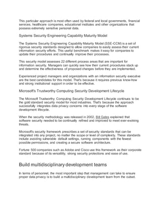 This particular approach is most often used by federal and local governments, financial
services, healthcare companies, educational institutes and other organizations that
possess extremely sensitive personal data.
Systems Security Engineering Capability Maturity Model
The Systems Security Engineering Capability Maturity Model (SSE-CCM) is a set of
rigorous security standards designed to allow companies to easily assess their current
information security efforts. This useful benchmark makes it easy for companies to
update their procedures and continually improve their processes.
This security model assesses 22 different process areas that are important for
information security. Managers can quickly see how their current procedures stack up
and determine the effectiveness of proposed changes before they are implemented.
Experienced project managers and organizations with an information security executive
are the best candidates for this model. That's because it requires previous know-how
and strong institutional support in order to be effective.
Microsoft's Trustworthy Computing Security Development Lifecycle
The Microsoft Trustworthy Computing Security Development Lifecycle continues to be
the gold standard security model for most industries. That's because the approach
successfully integrates data privacy concerns into every stage of the software
development lifecycle.
When the security methodology was released in 2002, Bill Gates explained that
software security needed to be continually refined and improved to meet ever-evolving
threats.
Microsoft's security framework prescribes a set of security standards that can be
integrated into any project, no matter the scope or level of complexity. These standards
include avoiding vulnerable default settings, running components with the fewest
possible permissions, and creating a secure software architecture.
Fortune 500 companies such as Adobe and Cisco use this framework as their corporate
standard because of its versatility, strong security protections and ease of use.
Build multidisciplinary development teams
In terms of personnel, the most important step that management can take to ensure
proper data privacy is to build a multidisciplinary development team from the outset.
 