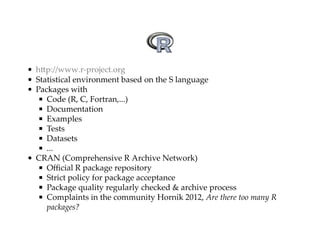 hUp://www.rXproject.org 
Statistical$environment$based$on$the$S$language 
Packages$with 
Code$(R,$C,$Fortran,...) 
Documentation 
Examples 
Tests 
Datasets 
... 
CRAN$(Comprehensive$R$Archive$Network) 
Official$R$package$repository 
Strict$policy$for$package$acceptance 
Package$quality$regularly$checked$&$archive$process 
Complaints$in$the$community$Hornik$2012,$Are$there$too$many$R 
packages? 
 