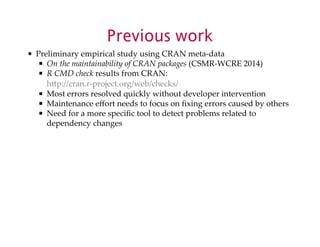 Previous work 
Preliminary$empirical$study$using$CRAN$metaXdata 
On$the$maintainability$of$CRAN$packages$(CSMRXWCRE$2014) 
R$CMD$check$results$from$CRAN: 
hUp://cran.rXproject.org/web/checks/ 
Most$errors$resolved$quickly$without$developer$intervention 
Maintenance$effort$needs$to$focus$on$fixing$errors$caused$by$others 
Need$for$a$more$specific$tool$to$detect$problems$related$to 
dependency$changes 
 