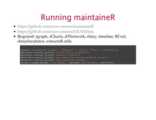 Running maintaineR 
hUps://github.com/ecosXumons/maintaineR 
hUps://github.com/ecosXumons/CRANData 
Required:$igraph,$rCharts,$d3Network,$shiny,$timeline,$RCurl, 
shinyIncubator,$extractoR.utils 
install.packages(c("igraph", "d3Network", "shiny", "RCurl", "devtools")) 
devtools::install_github("rstudio/shiny-incubator") 
devtools::install_github("ramnathv/rCharts") 
devtools::install_github("ecos-umons/extractoR/extractoR.utils") 
devtools::install_github("ecos-umons/maintaineR") 
shiny::runApp(system.file("webapp", package="maintaineR"), port=3000) 
 