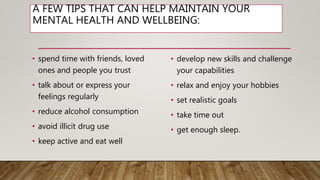A FEW TIPS THAT CAN HELP MAINTAIN YOUR
MENTAL HEALTH AND WELLBEING:
• spend time with friends, loved
ones and people you trust
• talk about or express your
feelings regularly
• reduce alcohol consumption
• avoid illicit drug use
• keep active and eat well
• develop new skills and challenge
your capabilities
• relax and enjoy your hobbies
• set realistic goals
• take time out
• get enough sleep.
 