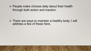  People make choices daily about their health
through both action and inaction.
 There are ways to maintain a healthy body. I will
address a few of these here.
 