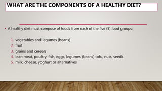 WHAT ARE THE COMPONENTS OF A HEALTHY DIET?
• A healthy diet must compose of foods from each of the five (5) food groups:
1. vegetables and legumes (beans)
2. fruit
3. grains and cereals
4. lean meat, poultry, fish, eggs, legumes (beans) tofu, nuts, seeds
5. milk, cheese, yoghurt or alternatives
 