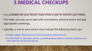 3.MEDICAL CHECKUPS
• You probably see your doctor many times a year to monitor your health.
• This helps you stay up to date with vaccinations, physical exams and age-
appropriate screenings.
• Typically, a visit to your doctor must include the following check-ups:
Height, weight, blood pressure and temperature measurements.
A brief check-in, discussion and/or counselling about tobacco, alcohol, substance use,
diet, exercise and sexual practices.
 