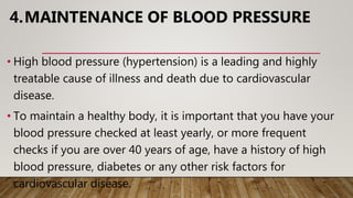 4.MAINTENANCE OF BLOOD PRESSURE
• High blood pressure (hypertension) is a leading and highly
treatable cause of illness and death due to cardiovascular
disease.
• To maintain a healthy body, it is important that you have your
blood pressure checked at least yearly, or more frequent
checks if you are over 40 years of age, have a history of high
blood pressure, diabetes or any other risk factors for
cardiovascular disease.
 