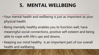 5. MENTAL WELLBEING
• Your mental health and wellbeing is just as important as your
physical health.
• Being mentally healthy enables you to function well, have
meaningful social connections, positive self-esteem and being
able to cope with life's ups and downs.
• Keeping our mind healthy is an important part of our overall
health and wellbeing.
 