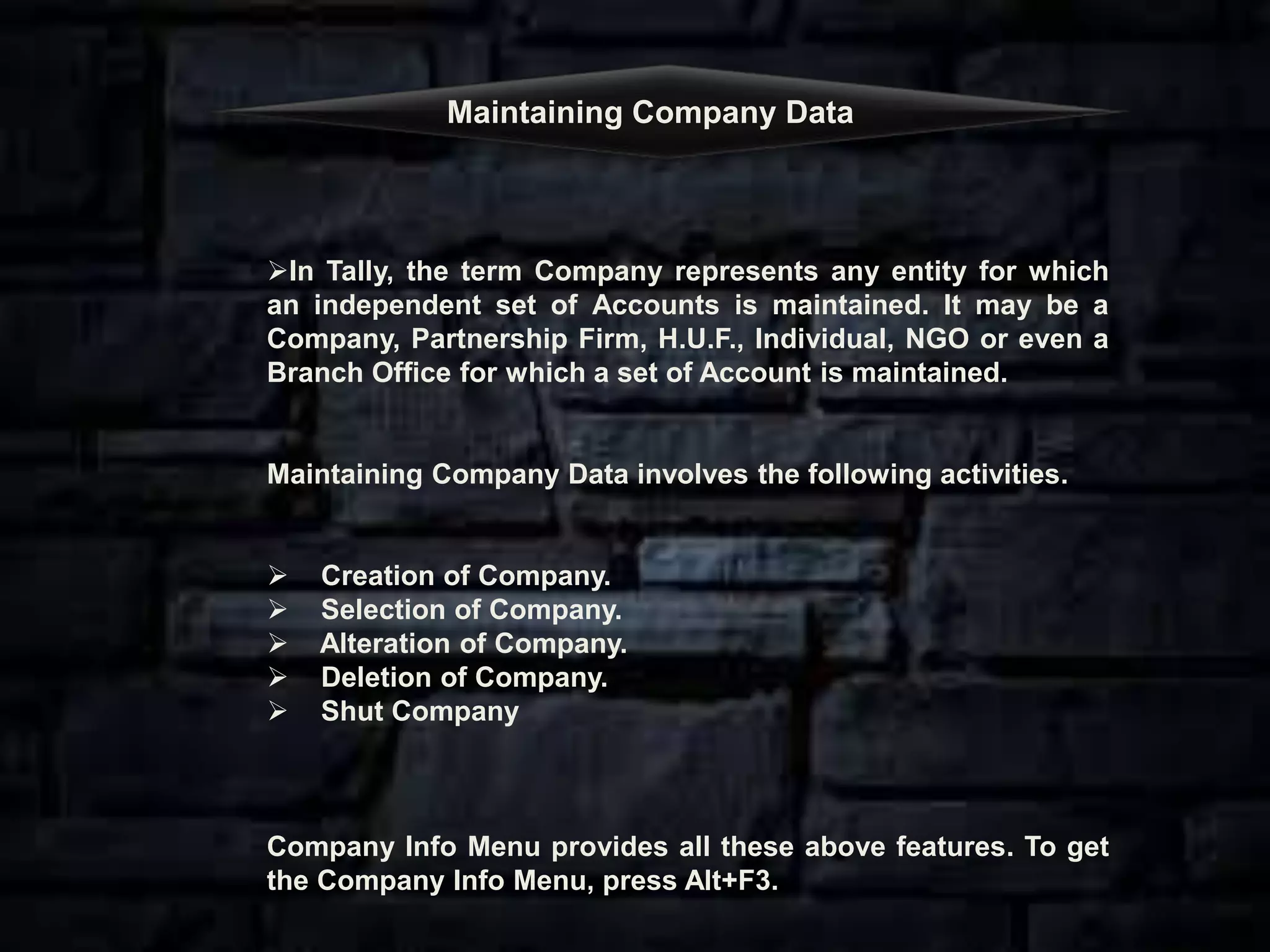 Maintaining Company Data
In Tally, the term Company represents any entity for which
an independent set of Accounts is maintained. It may be a
Company, Partnership Firm, H.U.F., Individual, NGO or even a
Branch Office for which a set of Account is maintained.
Maintaining Company Data involves the following activities.
 Creation of Company.
 Selection of Company.
 Alteration of Company.
 Deletion of Company.
 Shut Company
Company Info Menu provides all these above features. To get
the Company Info Menu, press Alt+F3.
 