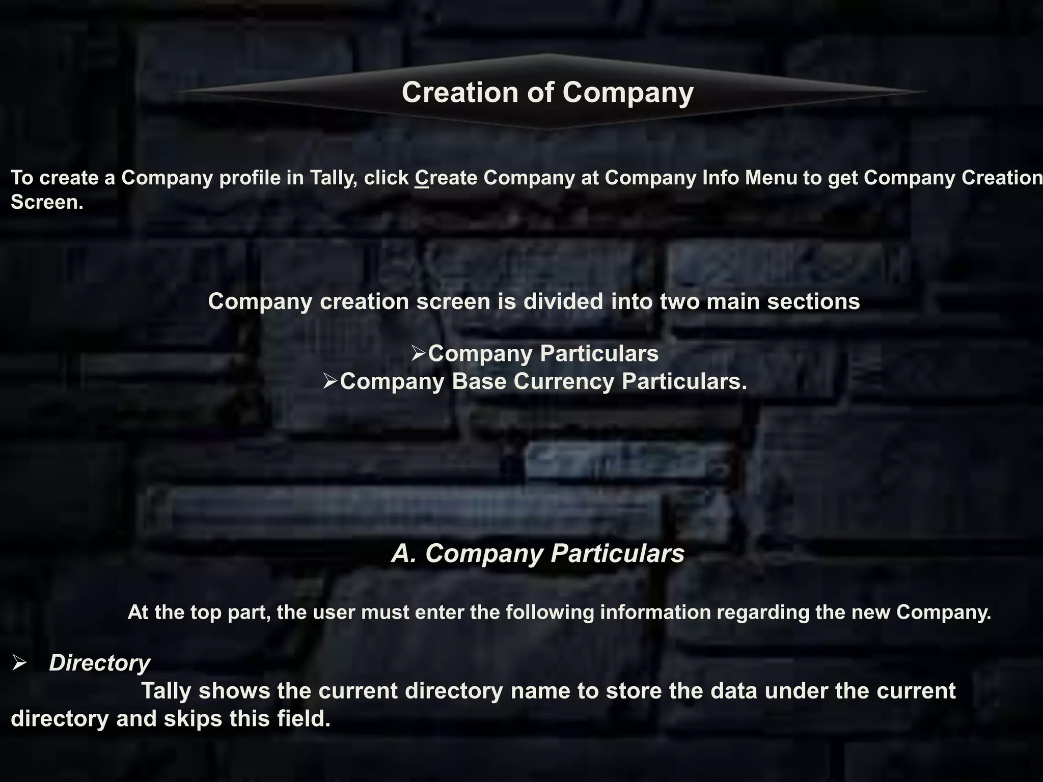 To create a Company profile in Tally, click Create Company at Company Info Menu to get Company Creation
Screen.
Company creation screen is divided into two main sections
Company Particulars
Company Base Currency Particulars.
A. Company Particulars
At the top part, the user must enter the following information regarding the new Company.
 Directory
Tally shows the current directory name to store the data under the current
directory and skips this field.
Creation of Company
 