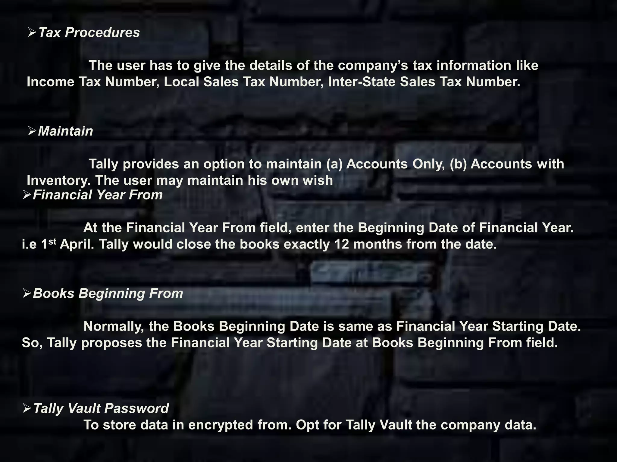 Financial Year From
At the Financial Year From field, enter the Beginning Date of Financial Year.
i.e 1st April. Tally would close the books exactly 12 months from the date.
Books Beginning From
Normally, the Books Beginning Date is same as Financial Year Starting Date.
So, Tally proposes the Financial Year Starting Date at Books Beginning From field.
Tally Vault Password
To store data in encrypted from. Opt for Tally Vault the company data.
Tax Procedures
The user has to give the details of the company’s tax information like
Income Tax Number, Local Sales Tax Number, Inter-State Sales Tax Number.
Maintain
Tally provides an option to maintain (a) Accounts Only, (b) Accounts with
Inventory. The user may maintain his own wish
 