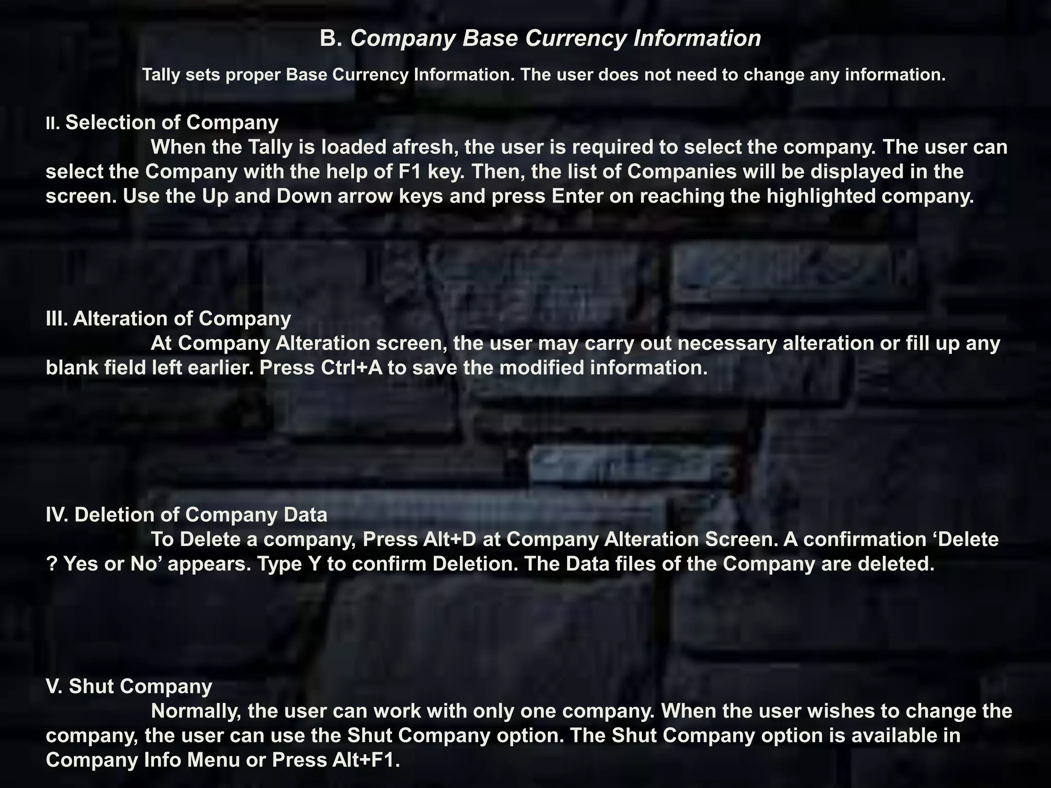 II. Selection of Company
When the Tally is loaded afresh, the user is required to select the company. The user can
select the Company with the help of F1 key. Then, the list of Companies will be displayed in the
screen. Use the Up and Down arrow keys and press Enter on reaching the highlighted company.
III. Alteration of Company
At Company Alteration screen, the user may carry out necessary alteration or fill up any
blank field left earlier. Press Ctrl+A to save the modified information.
IV. Deletion of Company Data
To Delete a company, Press Alt+D at Company Alteration Screen. A confirmation ‘Delete
? Yes or No’ appears. Type Y to confirm Deletion. The Data files of the Company are deleted.
V. Shut Company
Normally, the user can work with only one company. When the user wishes to change the
company, the user can use the Shut Company option. The Shut Company option is available in
Company Info Menu or Press Alt+F1.
B. Company Base Currency Information
Tally sets proper Base Currency Information. The user does not need to change any information.
 