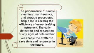 The performance of simple
cleaning, maintenance,
and storage procedures
help a lot in keeping the
efficiency of every drafting
instrument. The early
detection and reparation
of any signs of deterioration
will enable the drafter to
save time and resources in
the future.
 