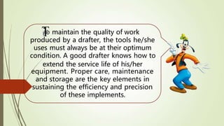 o maintain the quality of work
produced by a drafter, the tools he/she
uses must always be at their optimum
condition. A good drafter knows how to
extend the service life of his/her
equipment. Proper care, maintenance
and storage are the key elements in
sustaining the efficiency and precision
of these implements.
 