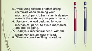 5. Avoid using solvents or other strong
chemicals when cleaning your
mechanical pencil. Such chemicals may
corrode the material your pen is made of.
6. Use only the lead designed for your
mechanical pencil to avoid mechanical
jam and clogging.
7. Load your mechanical pencil with the
8. Observe correct refilling procedure.
recommended amount of lead.
 