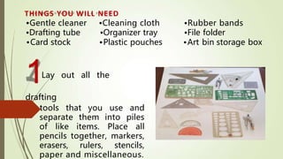1Lay out all the
drafting
tools that you use and
separate them into piles
of like items. Place all
pencils together, markers,
erasers, rulers, stencils,
paper and miscellaneous.
THINGS YOU WILL NEED
•Gentle cleaner •Cleaning cloth •Rubber bands
•Drafting tube •Organizer tray •File folder
•Card stock •Plastic pouches •Art bin storage box
 