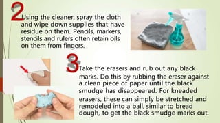 Take the erasers and rub out any black
marks. Do this by rubbing the eraser against
a clean piece of paper until the black
smudge has disappeared. For kneaded
erasers, these can simply be stretched and
remodeled into a ball, similar to bread
dough, to get the black smudge marks out.
Using the cleaner, spray the cloth
and wipe down supplies that have
residue on them. Pencils, markers,
stencils and rulers often retain oils
on them from fingers.
3
2
 