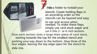 7Makea folder to holdall your
stencils. Create holding flaps in
an ascending order so the
stencils can be layered and easy
to see and access when
needed. To make these flaps,
simply use card stock paper and
cut it into 3- or 4-inch sections.
Glue each section onto a large main piece of card stock,
starting towards the top for the smallest stencil and
working your way down to the bottom. Glue three of the
four edges, leaving the top edge open for the stencil to
slide into.
 