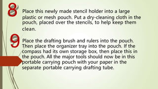 Place this newly made stencil holder into a large
plastic or mesh pouch. Put a dry-cleaning cloth in the
pouch, placed over the stencils, to help keep them
clean.
Place the drafting brush and rulers into the pouch.
Then place the organizer tray into the pouch. If the
compass had its own storage box, then place this in
the pouch. All the major tools should now be in this
portable carrying pouch with your paper in the
separate portable carrying drafting tube.
8
9
 