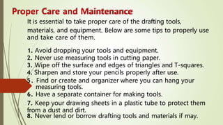 Proper Care and Maintenance
It is essential to take proper care of the drafting tools,
materials, and equipment. Below are some tips to properly use
and take care of them.
1. Avoid dropping your tools and equipment.
2. Never use measuring tools in cutting paper.
3. Wipe off the surface and edges of triangles and T-squares.
4. Sharpen and store your pencils properly after use.
5. Find or create and organizer where you can hang your
measuring tools.
6. Have a separate container for making tools.
7. Keep your drawing sheets in a plastic tube to protect them
from a dust and dirt.
8. Never lend or borrow drafting tools and materials if may.
 