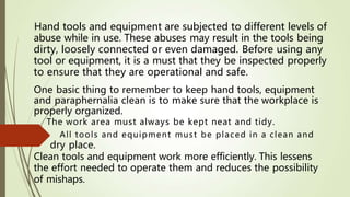 Hand tools and equipment are subjected to different levels of
abuse while in use. These abuses may result in the tools being
dirty, loosely connected or even damaged. Before using any
tool or equipment, it is a must that they be inspected properly
to ensure that they are operational and safe.
One basic thing to remember to keep hand tools, equipment
and paraphernalia clean is to make sure that the workplace is
properly organized.
The work area must always be kept neat and tidy.
All tools and equipment must be placed in a clean and
Clean tools and equipment work more efficiently. This lessens
of mishaps.
the effort needed to operate them and reduces the possibility
dry place.
 