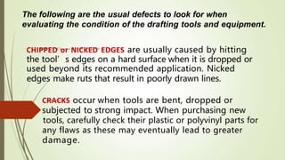 The following are the usual defects to look for when
evaluating the condition of the drafting tools and equipment.
damage.
CHIPPED or NICKED EDGES are usually caused by hitting
the tool’s edges on a hard surface when it is dropped or
used beyond its recommended application. Nicked
edges make ruts that result in poorly drawn lines.
CRACKS occur when tools are bent, dropped or
subjected to strong impact. When purchasing new
tools, carefully check their plastic or polyvinyl parts for
any flaws as these may eventually lead to greater
 