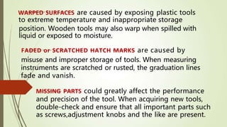 WARPED SURFACES are caused by exposing plastic tools
to extreme temperature and inappropriate storage
as screws,adjustment knobs and the like are present.
position. Wooden tools may also warp when spilled with
liquid or exposed to moisture.
FADED or SCRATCHED HATCH MARKS are caused by
misuse and improper storage of tools. When measuring
instruments are scratched or rusted, the graduation lines
fade and vanish.
MISSING PARTS could greatly affect the performance
and precision of the tool. When acquiring new tools,
double-check and ensure that all important parts such
 