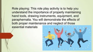 Role playing: This role play activity is to help you
understand the importance of properly maintaining
hand tools, drawing instruments, equipment, and
paraphernalia. You will demonstrate the effects of
both proper maintenance and neglect of those
essential materials
 