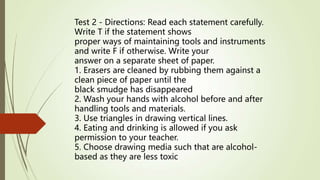 Test 2 - Directions: Read each statement carefully.
Write T if the statement shows
proper ways of maintaining tools and instruments
and write F if otherwise. Write your
answer on a separate sheet of paper.
1. Erasers are cleaned by rubbing them against a
clean piece of paper until the
black smudge has disappeared
2. Wash your hands with alcohol before and after
handling tools and materials.
3. Use triangles in drawing vertical lines.
4. Eating and drinking is allowed if you ask
permission to your teacher.
5. Choose drawing media such that are alcohol-
based as they are less toxic
 