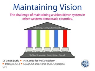 Maintaining Vision
The challenge of maintaining a vision driven system in
other western democratic countries.
Dr Simon Duffy ￭ The Centre for Welfare Reform
￭ 8th May 2013 ￭ NASDDDS Directors Forum, Oklahoma
City
 