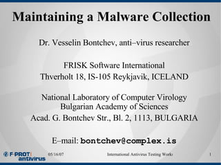 Maintaining a Malware Collection   Dr. Vesselin Bontchev, anti–virus researcher FRISK Software International Thverholt 18, IS-105 Reykjavik, ICELAND National Laboratory of Computer Virology Bulgarian Academy of Sciences Acad. G. Bontchev Str., Bl. 2, 1113, BULGARIA E–mail:  [email_address] 