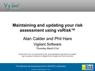 Maintaining and updating your risk
   assessment using vsRisk™
          Alan Calder and Phil Hare
                         Vigilant Software
                              Thursday March 21st

    PLEASE NOTE THAT ALL DELEGATES IN THE TELECONFERENCE ARE MUTED ON JOINING.
        Q&A IS HANDLED THROUGH A COMBINATION OF WEBEX CHAT/TEXT AND VOICE




 “The definitive risk assessment tool for ISO27001 certification”
                     Copyright © Vigilant Software Ltd 2013
 