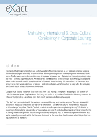Maintaining International & Cross-Cultural
                                     Consistency in Corporate Learning
                                                                                                            by Bob Little




Introduction
Having identified the personalization and contextualization of learning materials as key factors in enabling Europe’s
businesses to compete effectively in world markets, learning technologists are now helping these businesses’ work-
forces. The European eco-system contains over 40 separate languages and - if you accept the most popular sociolog-
ical view - some 80 separate cultures. Amid talk of the world becoming a ‘global village’ as technology develops and
allows us to communicate with almost anywhere in the world almost instantly, this means that it is Europeans who
already have many years experience of tackling - and, in recent years, using technology to cope with - the language
and cultural issues that such communications raise.

Europe’s multi-cultural publishers have been living with - and making a living from - this complex eco-system for
centuries. Over the years, they have learnt that being successful as a publisher of multi-cultural learning materials (in
whatever form) involves a great deal more than merely translating text across languages.

“You don’t just communicate with the words on a screen within, say, an eLearning program. There are also explicit
and implicit messages contained in any ‘screen’ of information - and different cultures interpret these messages
in different ways,” explained Fabrizio Cardinali, co-chair of the European Learning Industry Group (ELIG). ELIG is a
consortium of international players in the ‘e’ marketplace, covering IT, content publishing and service provision for the
eLearning market. ELIG provides industry thought leadership and policy input to both the European Commission (EC)
and to national governments within the European Union and, at the same time, functions as a networking and partner-
ing platform for its members.




                                                               ~1~
                                                     © eXact learning solutions 2010
 