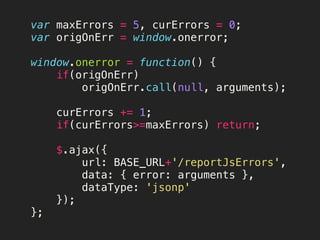 var maxErrors = 5, curErrors = 0;
var origOnErr = window.onerror;

window.onerror = function() {
 if(origOnErr)
origOnErr.call(null, arguments);

 curErrors += 1;
 if(curErrors>=maxErrors) return;

 $.ajax({
 url: BASE_URL+'/reportJsErrors',
 data: { error: arguments },
 dataType: 'jsonp'
 });
};
 
