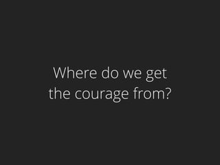 Where do we get
the courage from?
 