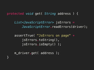 protected void get( String address ) {
 List<JavaScriptError> jsErrors =
 JavaScriptError.readErrors(driver);

 assertTrue( "JsErrors on page" +
 jsErrors.toString(),
jsErrors.isEmpty() );
 m_driver.get( address );
}
 