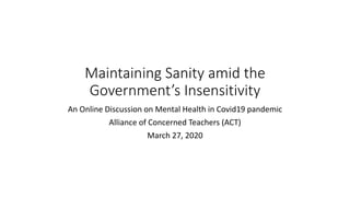 Maintaining Sanity amid the
Government’s Insensitivity
An Online Discussion on Mental Health in Covid19 pandemic
Alliance of Concerned Teachers (ACT)
March 27, 2020
 
