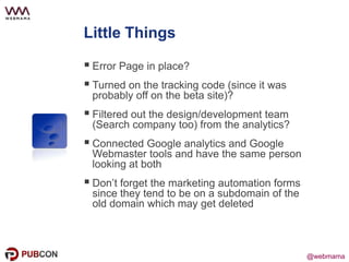 @webmama@webmama
Little Things
 Error Page in place?
 Turned on the tracking code (since it was
probably off on the beta site)?
 Filtered out the design/development team
(Search company too) from the analytics?
 Connected Google analytics and Google
Webmaster tools and have the same person
looking at both
 Don’t forget the marketing automation forms
since they tend to be on a subdomain of the
old domain which may get deleted
 