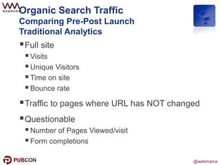 @webmama
Organic Search Traffic
Comparing Pre-Post Launch
Traditional Analytics
Full site
Visits
Unique Visitors
Time on site
Bounce rate
Traffic to pages where URL has NOT changed
Questionable
Number of Pages Viewed/visit
Form completions
 