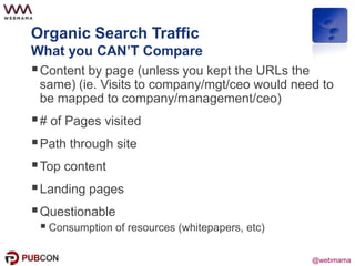 @webmama
Organic Search Traffic
What you CAN’T Compare
Content by page (unless you kept the URLs the
same) (ie. Visits to company/mgt/ceo would need to
be mapped to company/management/ceo)
# of Pages visited
Path through site
Top content
Landing pages
Questionable
 Consumption of resources (whitepapers, etc)
 