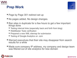 @webmama
Prep Work
 Page by Page 301 redirect set up
 No pages added. No design changes.
 Ran sites in duplicate for a few hours to get a few important
things done
 Testing internal links (especially back and forth from blog)
 WebMaster Tools verification
 Prepared a new XML sitemap for submission
 Testing of Google Analytics on .com
 Warned executives that their site may disappear from search
results for a while
 Made sure company IP address, my company and design team
was filtered out of site analytics for new domain
 