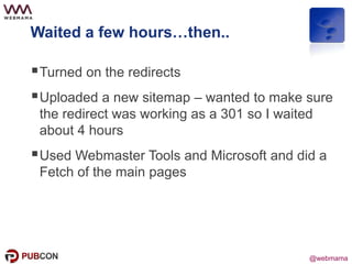 @webmama
Waited a few hours…then..
Turned on the redirects
Uploaded a new sitemap – wanted to make sure
the redirect was working as a 301 so I waited
about 4 hours
Used Webmaster Tools and Microsoft and did a
Fetch of the main pages
 