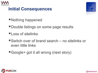 @webmama
Initial Consequences
Nothing happened
Double listings on some page results
Loss of sitelinks
Switch over of brand search – no sitelinks or
even little links
Google+ got it all wrong (next story)
 