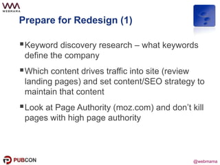 @webmama
Prepare for Redesign (1)
Keyword discovery research – what keywords
define the company
Which content drives traffic into site (review
landing pages) and set content/SEO strategy to
maintain that content
Look at Page Authority (moz.com) and don’t kill
pages with high page authority
 