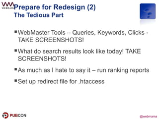 @webmama
Prepare for Redesign (2)
The Tedious Part
WebMaster Tools – Queries, Keywords, Clicks -
TAKE SCREENSHOTS!
What do search results look like today! TAKE
SCREENSHOTS!
As much as I hate to say it – run ranking reports
Set up redirect file for .htaccess
 
