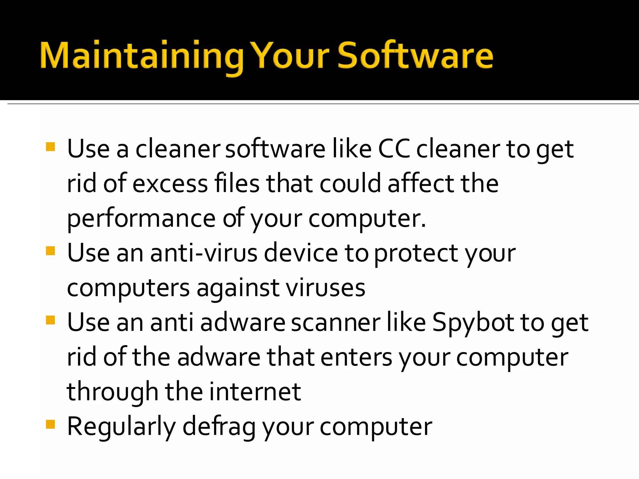 Use a cleaner software like CC cleaner to get rid of excess files that could affect the performance of your computer. Use an anti-virus device to protect your computers against viruses Use an anti adware scanner like Spybot to get rid of the adware that enters your computer through the internet Regularly defrag your computer 