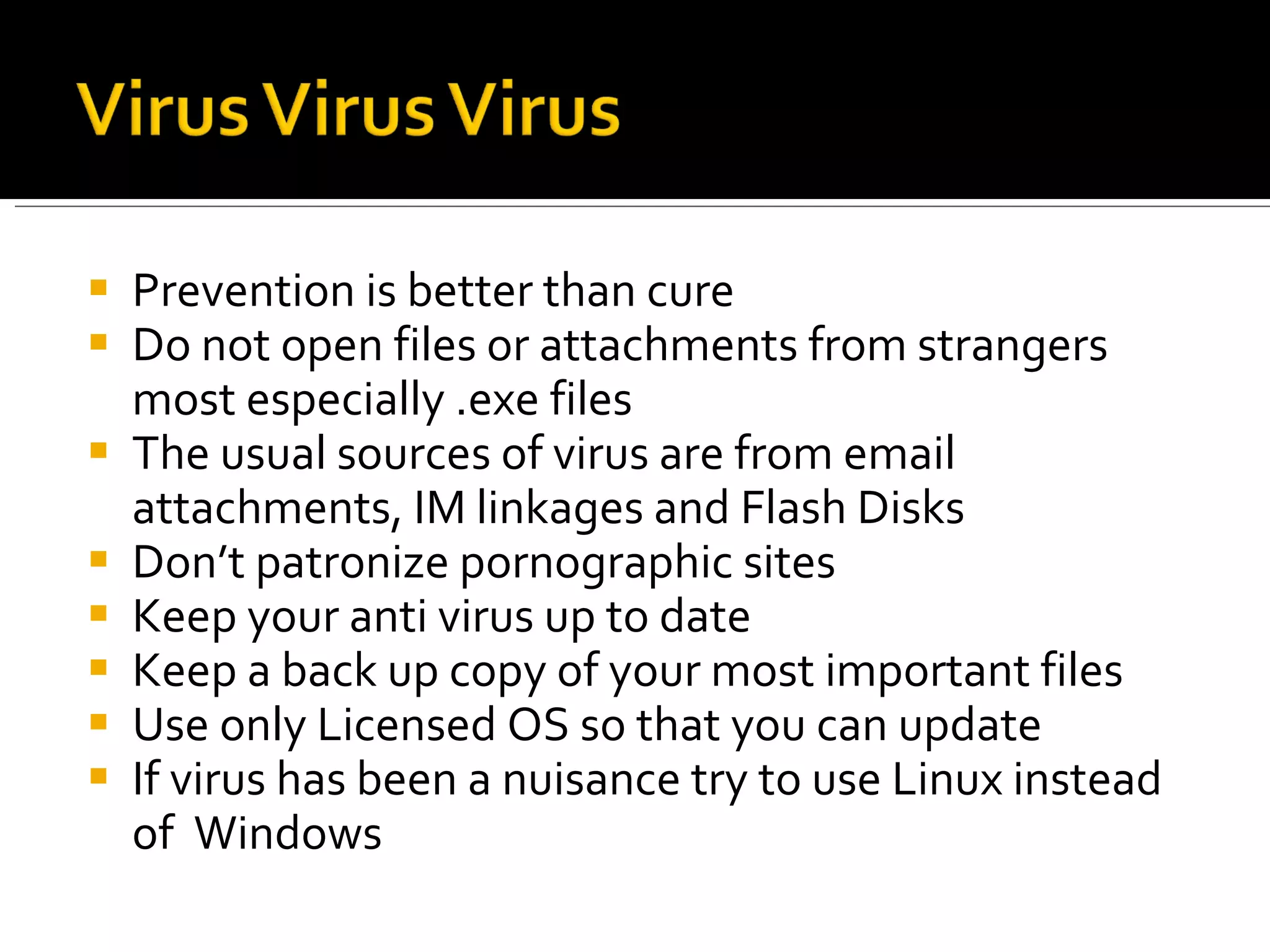 Prevention is better than cure Do not open files or attachments from strangers most especially .exe files The usual sources of virus are from email attachments, IM linkages and Flash Disks Don’t patronize pornographic sites Keep your anti virus up to date Keep a back up copy of your most important files Use only Licensed OS so that you can update If virus has been a nuisance try to use Linux instead of  Windows 