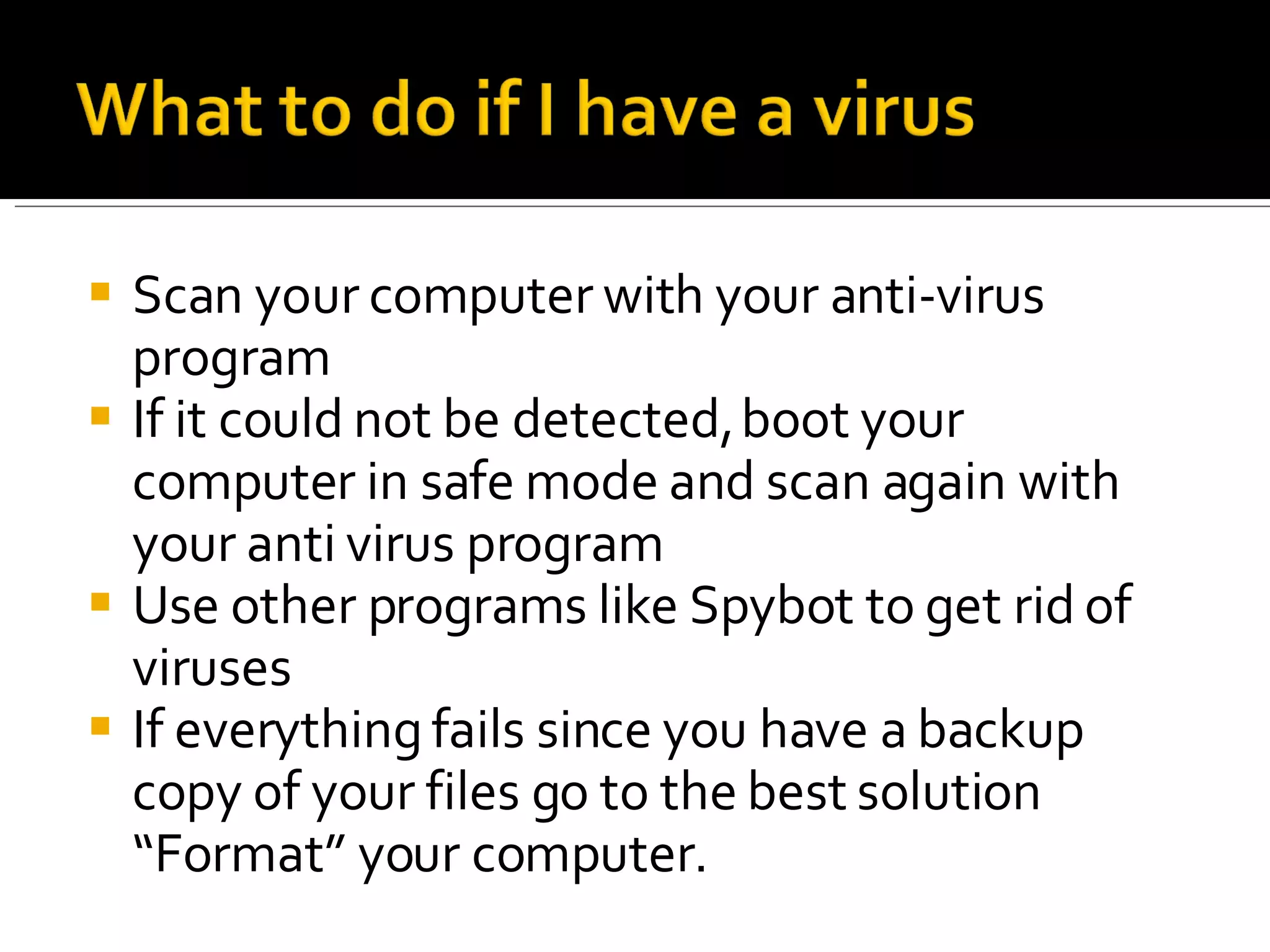 Scan your computer with your anti-virus program If it could not be detected, boot your computer in safe mode and scan again with your anti virus program Use other programs like Spybot to get rid of viruses If everything fails since you have a backup copy of your files go to the best solution “Format” your computer. 